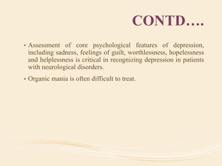 CONTD….
• Assessment of core psychological features of depression,
including sadness, feelings of guilt, worthlessness, hopelessness
and helplessness is critical in recognizing depression in patients
with neurological disorders.
• Organic mania is often difficult to treat.
 