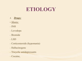 ETIOLOGY
1. Drugs:
• Mania:
- INH
- Levodopa
- Bromide
- LSD
- Corticosteroids (hypomania)
- Hallucinogens
- Tricyclic antidepressants
- Cocaine,
 
