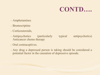 CONTD….
- Amphetamines
- Bromocriptine
- Corticosteroids,
- Antipsychotics (particularly typical antipsychotics)
Anticancer chemo therapy
- Oral contraceptives.
- Any drug a depressed person is taking should be considered a
potential factor in the causation of depressive episode.
 