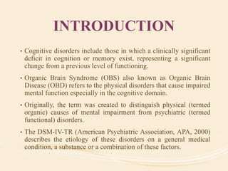 INTRODUCTION
• Cognitive disorders include those in which a clinically significant
deficit in cognition or memory exist, representing a significant
change from a previous level of functioning.
• Organic Brain Syndrome (OBS) also known as Organic Brain
Disease (OBD) refers to the physical disorders that cause impaired
mental function especially in the cognitive domain.
• Originally, the term was created to distinguish physical (termed
organic) causes of mental impairment from psychiatric (termed
functional) disorders.
• The DSM-IV-TR (American Psychiatric Association, APA, 2000)
describes the etiology of these disorders on a general medical
condition, a substance or a combination of these factors.
 
