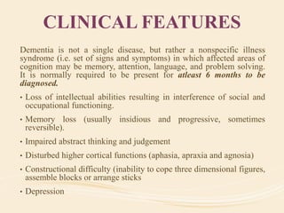 CLINICAL FEATURES
Dementia is not a single disease, but rather a nonspecific illness
syndrome (i.e. set of signs and symptoms) in which affected areas of
cognition may be memory, attention, language, and problem solving.
It is normally required to be present for atleast 6 months to be
diagnosed.
• Loss of intellectual abilities resulting in interference of social and
occupational functioning.
• Memory loss (usually insidious and progressive, sometimes
reversible).
• Impaired abstract thinking and judgement
• Disturbed higher cortical functions (aphasia, apraxia and agnosia)
• Constructional difficulty (inability to cope three dimensional figures,
assemble blocks or arrange sticks
• Depression
 