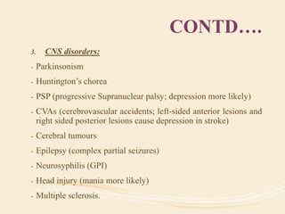 CONTD….
3. CNS disorders:
- Parkinsonism
- Huntington’s chorea
- PSP (progressive Supranuclear palsy; depression more likely)
- CVAs (cerebrovascular accidents; left-sided anterior lesions and
right sided posterior lesions cause depression in stroke)
- Cerebral tumours
- Epilepsy (complex partial seizures)
- Neurosyphilis (GPI)
- Head injury (mania more likely)
- Multiple sclerosis.
 