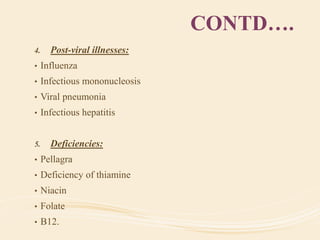 CONTD….
4. Post-viral illnesses:
• Influenza
• Infectious mononucleosis
• Viral pneumonia
• Infectious hepatitis
5. Deficiencies:
• Pellagra
• Deficiency of thiamine
• Niacin
• Folate
• B12.
 