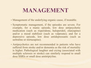 MANAGEMENT
• Management of the underlying organic cause, if treatable.
• Symptomatic management, if the episodes are severe. For
example, for a manic episode, low dose antipsychotic
medication (such as risperidone, haloperidol, olanzapine)
and/or a mood stabilizer (such as valproate); and for a
depressive episode, low dose antidepressants (such as
sertraline or mirtazapine).
• Antipsychotics are not recommended in patients who have
suffered from stroke and/or dementia as the risk of mortality
is higher. Pathological laughter and crying (associated with
multiple sclerosis or stroke) can similarly respond to small
dose SSRIs or small dose amitriptyline.
 