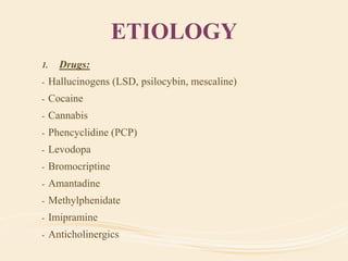 ETIOLOGY
1. Drugs:
- Hallucinogens (LSD, psilocybin, mescaline)
- Cocaine
- Cannabis
- Phencyclidine (PCP)
- Levodopa
- Bromocriptine
- Amantadine
- Methylphenidate
- Imipramine
- Anticholinergics
 