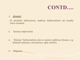 CONTD….
2. Alcohol:
- In alcoholic hallucinosis, auditory hallucinations are usually
more common
3. Sensory deprivation
4. ‘Release’ hallucinations due to sensory pathway disease, e.g.
bilateral cataracts, otosclerosis, optic neuritis.
5. Migraine
 