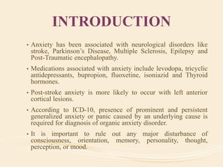 INTRODUCTION
• Anxiety has been associated with neurological disorders like
stroke, Parkinson’s Disease, Multiple Sclerosis, Epilepsy and
Post-Traumatic encephalopathy.
• Medications associated with anxiety include levodopa, tricyclic
antidepressants, bupropion, fluoxetine, isoniazid and Thyroid
hormones.
• Post-stroke anxiety is more likely to occur with left anterior
cortical lesions.
• According to ICD-10, presence of prominent and persistent
generalized anxiety or panic caused by an underlying cause is
required for diagnosis of organic anxiety disorder.
• It is important to rule out any major disturbance of
consciousness, orientation, memory, personality, thought,
perception, or mood.
 