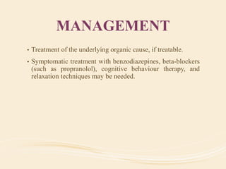 MANAGEMENT
• Treatment of the underlying organic cause, if treatable.
• Symptomatic treatment with benzodiazepines, beta-blockers
(such as propranolol), cognitive behaviour therapy, and
relaxation techniques may be needed.
 