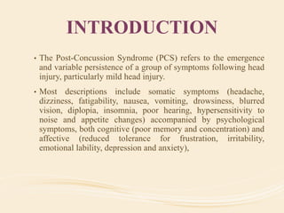 INTRODUCTION
• The Post-Concussion Syndrome (PCS) refers to the emergence
and variable persistence of a group of symptoms following head
injury, particularly mild head injury.
• Most descriptions include somatic symptoms (headache,
dizziness, fatigability, nausea, vomiting, drowsiness, blurred
vision, diplopia, insomnia, poor hearing, hypersensitivity to
noise and appetite changes) accompanied by psychological
symptoms, both cognitive (poor memory and concentration) and
affective (reduced tolerance for frustration, irritability,
emotional lability, depression and anxiety),
 