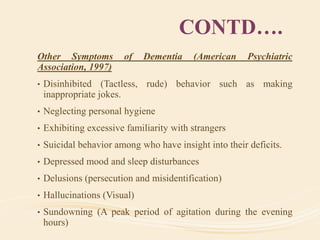 CONTD….
Other Symptoms of Dementia (American Psychiatric
Association, 1997)
• Disinhibited (Tactless, rude) behavior such as making
inappropriate jokes.
• Neglecting personal hygiene
• Exhibiting excessive familiarity with strangers
• Suicidal behavior among who have insight into their deficits.
• Depressed mood and sleep disturbances
• Delusions (persecution and misidentification)
• Hallucinations (Visual)
• Sundowning (A peak period of agitation during the evening
hours)
 