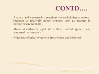 CONTD….
• Anxiety and catastrophic reactions (overwhelming emotional
response to relatively minor stressors such as changes in
routine or environment).
• Motor disturbances (gait difficulties, slurred speech, and
abnormal movements)
• Other neurological symptoms (myoclonus and seizures)
 