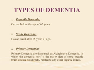 TYPES OF DEMENTIA
1. Presenile Dementia:
Occurs before the age of 65 years.
2. Senile Dementia:
Has an onset after 65 years of age.
3. Primary Dementia:
Primary Dementia are those such as Alzheimer’s Dementia, in
which the dementia itself is the major sign of some organic
brain disease not directly related to any other organic illness.
 