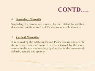 CONTD….
4. Secondary Dementia
Secondary Dementia are caused by or related to another
disease or condition, such as HIV disease or cerebral trauma.
5. Cortical Dementia:
It is caused by the Alzheimer’s and Pick’s disease and affects
the cerebral cortex of brain. It is characterized by the more
severe intellectual and memory dysfunction in the presence of
aphasia, agnosia and apraxia.
 