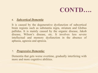 CONTD….
6. Subcortical Dementia
It is caused by the degenerative dysfunction of subcortical
brain regions such as substantia nigra, striatum and Globus
pallidus. It is mainly caused by the organic disease, Jakob
disease, Wilson’s disease, etc. It involves less severe
intellectual and memory dysfunction in the absence of
aphasia, agnosia and apraxia.
7. Progressive Dementia:
Dementia that gets worse overtime, gradually interfering with
more and more cognitive abilities.
 