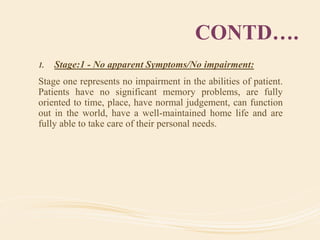 CONTD….
1. Stage:1 - No apparent Symptoms/No impairment:
Stage one represents no impairment in the abilities of patient.
Patients have no significant memory problems, are fully
oriented to time, place, have normal judgement, can function
out in the world, have a well-maintained home life and are
fully able to take care of their personal needs.
 