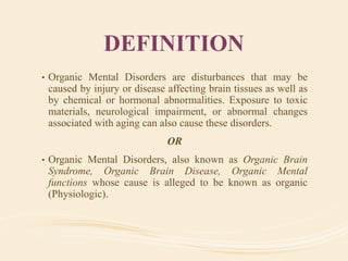 DEFINITION
• Organic Mental Disorders are disturbances that may be
caused by injury or disease affecting brain tissues as well as
by chemical or hormonal abnormalities. Exposure to toxic
materials, neurological impairment, or abnormal changes
associated with aging can also cause these disorders.
OR
• Organic Mental Disorders, also known as Organic Brain
Syndrome, Organic Brain Disease, Organic Mental
functions whose cause is alleged to be known as organic
(Physiologic).
 