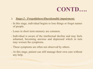 CONTD….
2. Stage:2 - Forgetfulness/Questionable impairment:
- In this stage, individual begins to lose things or forget names
of people.
- Loses in short term memory are common.
- Individual is aware of the intellectual decline and may feels
ashamed, becoming anxious and depressed which in turn
may worsen the symptoms.
- These symptoms are often not observed by others.
- At this stage, patient can still manage their own care without
any help.
 