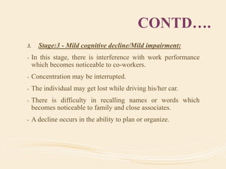 CONTD….
3. Stage:3 - Mild cognitive decline/Mild impairment:
- In this stage, there is interference with work performance
which becomes noticeable to co-workers.
- Concentration may be interrupted.
- The individual may get lost while driving his/her car.
- There is difficulty in recalling names or words which
becomes noticeable to family and close associates.
- A decline occurs in the ability to plan or organize.
 