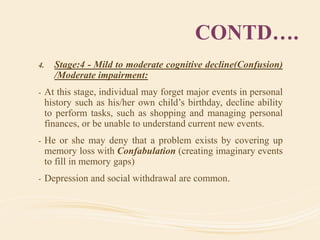 CONTD….
4. Stage:4 - Mild to moderate cognitive decline(Confusion)
/Moderate impairment:
- At this stage, individual may forget major events in personal
history such as his/her own child’s birthday, decline ability
to perform tasks, such as shopping and managing personal
finances, or be unable to understand current new events.
- He or she may deny that a problem exists by covering up
memory loss with Confabulation (creating imaginary events
to fill in memory gaps)
- Depression and social withdrawal are common.
 