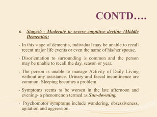 CONTD….
6. Stage:6 - Moderate to severe cognitive decline (Middle
Dementia):
- In this stage of dementia, individual may be unable to recall
recent major life events or even the name of his/her spouse.
- Disorientation to surrounding is common and the person
may be unable to recall the day, season or year.
- The person is unable to manage Activity of Daily Living
without any assistance. Urinary and faecal incontinence are
common. Sleeping becomes a problem.
- Symptoms seems to be worsen in the late afternoon and
evening- a phenomenon termed as Sun-downing.
- Psychomotor symptoms include wandering, obsessiveness,
agitation and aggression.
 