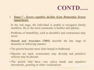 CONTD….
7. Stage:7 - Severe cognitive decline (Late Dementia)/ Severe
impairment:
- In the end stage, the individual is unable to recognize family
members. He or she most commonly is bedfast and aphasic.
- Problems of immobility, such as decubiti's and contractures may
occur.
- Stanely and Associates (2005) describe the late stage of
dementia in following manner:
The person become more chair bound or bedbound.
Muscles are rigid, contractures may develop and primitive
reflexes may be present.
The person may have very active hands and repetitive
movements, grunting or other vocalizations.
 