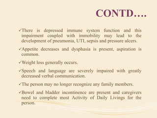CONTD….
There is depressed immune system function and this
impairment coupled with immobility may lead to the
development of pneumonia, UTI, sepsis and pressure ulcers.
Appetite decreases and dysphasia is present, aspiration is
common.
Weight loss generally occurs.
Speech and language are severely impaired with greatly
decreased verbal communication.
The person may no longer recognize any family members.
Bowel and bladder incontinence are present and caregivers
need to complete most Activity of Daily Livings for the
person.
 
