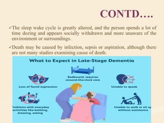 CONTD….
The sleep wake cycle is greatly altered, and the person spends a lot of
time dozing and appears socially withdrawn and more unaware of the
environment or surroundings.
Death may be caused by infection, sepsis or aspiration, although there
are not many studies examining cause of death.
 