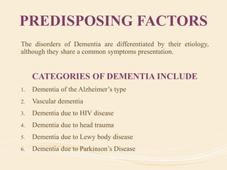 PREDISPOSING FACTORS
The disorders of Dementia are differentiated by their etiology,
although they share a common symptoms presentation.
CATEGORIES OF DEMENTIA INCLUDE
1. Dementia of the Alzheimer’s type
2. Vascular dementia
3. Dementia due to HIV disease
4. Dementia due to head trauma
5. Dementia due to Lewy body disease
6. Dementia due to Parkinson’s Disease
 
