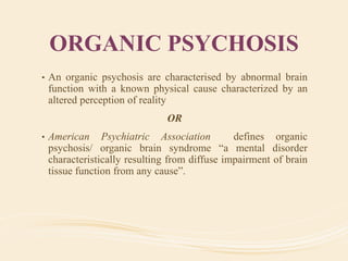 ORGANIC PSYCHOSIS
• An organic psychosis are characterised by abnormal brain
function with a known physical cause characterized by an
altered perception of reality
OR
• American Psychiatric Association defines organic
psychosis/ organic brain syndrome “a mental disorder
characteristically resulting from diffuse impairment of brain
tissue function from any cause”.
 