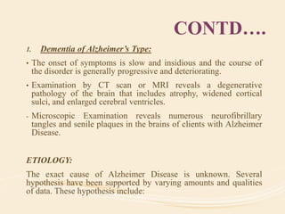 CONTD….
1. Dementia of Alzheimer’s Type:
• The onset of symptoms is slow and insidious and the course of
the disorder is generally progressive and deteriorating.
• Examination by CT scan or MRI reveals a degenerative
pathology of the brain that includes atrophy, widened cortical
sulci, and enlarged cerebral ventricles.
- Microscopic Examination reveals numerous neurofibrillary
tangles and senile plaques in the brains of clients with Alzheimer
Disease.
ETIOLOGY:
The exact cause of Alzheimer Disease is unknown. Several
hypothesis have been supported by varying amounts and qualities
of data. These hypothesis include:
 