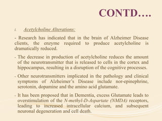 CONTD….
i. Acetylcholine Alterations:
- Research has indicated that in the brain of Alzheimer Disease
clients, the enzyme required to produce acetylcholine is
dramatically reduced.
- The decrease in production of acetylcholine reduces the amount
of the neurotransmitter that is released to cells in the cortex and
hippocampus, resulting in a disruption of the cognitive processes.
- Other neurotransmitters implicated in the pathology and clinical
symptoms of Alzheimer’s Disease include nor-epinephrine,
serotonin, dopamine and the amino acid glutamate.
- It has been proposed that in Dementia, excess Glutamate leads to
overstimulation of the N-methyl-D-Aspartate (NMDA) receptors,
leading to increased intracellular calcium, and subsequent
neuronal degeneration and cell death.
 