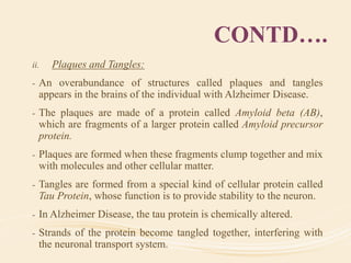 CONTD….
ii. Plaques and Tangles:
- An overabundance of structures called plaques and tangles
appears in the brains of the individual with Alzheimer Disease.
- The plaques are made of a protein called Amyloid beta (AB),
which are fragments of a larger protein called Amyloid precursor
protein.
- Plaques are formed when these fragments clump together and mix
with molecules and other cellular matter.
- Tangles are formed from a special kind of cellular protein called
Tau Protein, whose function is to provide stability to the neuron.
- In Alzheimer Disease, the tau protein is chemically altered.
- Strands of the protein become tangled together, interfering with
the neuronal transport system.
 