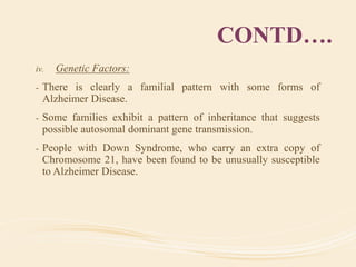 CONTD….
iv. Genetic Factors:
- There is clearly a familial pattern with some forms of
Alzheimer Disease.
- Some families exhibit a pattern of inheritance that suggests
possible autosomal dominant gene transmission.
- People with Down Syndrome, who carry an extra copy of
Chromosome 21, have been found to be unusually susceptible
to Alzheimer Disease.
 