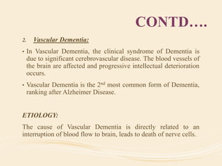 CONTD….
2. Vascular Dementia:
• In Vascular Dementia, the clinical syndrome of Dementia is
due to significant cerebrovascular disease. The blood vessels of
the brain are affected and progressive intellectual deterioration
occurs.
• Vascular Dementia is the 2nd most common form of Dementia,
ranking after Alzheimer Disease.
ETIOLOGY:
The cause of Vascular Dementia is directly related to an
interruption of blood flow to brain, leads to death of nerve cells.
 