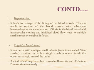 CONTD….
i. Hypertension:
- It leads to damage of the lining of the blood vessels. This can
result in rupture of the blood vessels with subsequent
haemorrhage or an accumulation of fibrin in the blood vessel with
intravascular clotting and inhibited blood flow leads to multiple
small strokes or cerebral infarcts.
ii. Cognitive Impairment:
- It can occur with multiple small infarcts (sometimes called Silent
strokes) overtime or with a single cerebrovascular insult that
occur in strategic area of the brain.
- An individual may have both vascular Dementia and Alzheimer
Disease simultaneously.
 