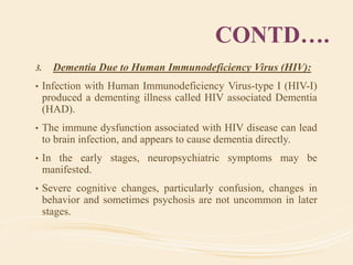 CONTD….
3. Dementia Due to Human Immunodeficiency Virus (HIV):
• Infection with Human Immunodeficiency Virus-type I (HIV-I)
produced a dementing illness called HIV associated Dementia
(HAD).
• The immune dysfunction associated with HIV disease can lead
to brain infection, and appears to cause dementia directly.
• In the early stages, neuropsychiatric symptoms may be
manifested.
• Severe cognitive changes, particularly confusion, changes in
behavior and sometimes psychosis are not uncommon in later
stages.
 