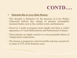 CONTD….
5. Dementia Due to Lewy Body Disease:
• This disorder is distinctive by the presence of Lewy Bodies
(Abnormal balloon like clumps of protein) eosinophilic
inclusion bodies seen in the cerebral cortex and brainstem.
• However, it tends to progress more rapidly and there is earlier
appearance of visual hallucinations and Parkinsonian Features.
• These patients are highly sensitive to extra pyramidal effects of
Antipsychotic medications.
• The disease is progressive and irreversible and may account for
as many as 25% of all dementia cases.
 