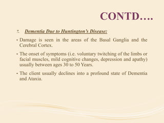 CONTD….
7. Dementia Due to Huntington’s Disease:
• Damage is seen in the areas of the Basal Ganglia and the
Cerebral Cortex.
• The onset of symptoms (i.e. voluntary twitching of the limbs or
facial muscles, mild cognitive changes, depression and apathy)
usually between ages 30 to 50 Years.
• The client usually declines into a profound state of Dementia
and Ataxia.
 