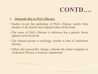 CONTD….
8. Dementia Due to Pick’s Disease:
• Studies reveal that pathology of Pick’s Disease results from
atrophy in the frontal and temporal lobes of the brain.
• The cause of Pick’s Disease is unknown but a genetic factor
appears to be involved.
• The clinical picture is strikingly similar to that of Alzheimer
Disease.
• Others like personality change, whereas the initial symptom in
Alzheimer Disease is memory impairment.
 