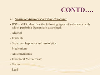 CONTD….
11. Substance-Induced Persisting Dementia:
• DSM-IV-TR identifies the following types of substances with
which persisting Dementia is associated:
- Alcohol
- Inhalants
- Sedatives, hypnotics and anxiolytics
- Medications
- Anticonvulsants
- Intrathecal Methotrexate
- Toxins
- Lead
 