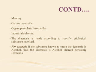 CONTD….
- Mercury
- Carbon monoxide
- Organophosphate insecticides
- Industrial solvents.
• The diagnosis is made according to specific etiological
substance involved.
• For example if the substance known to cause the dementia is
Alcohol, thus the diagnosis is Alcohol induced persisting
Dementia.
 