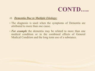 CONTD….
12. Dementia Due to Multiple Etiology:
• The diagnosis is used when the symptoms of Dementia are
attributed to more than one cause.
• For example the dementia may be related to more than one
medical condition or in the combined effects of General
Medical Condition and the long term use of a substance.
 