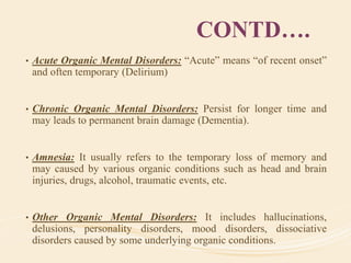 CONTD….
• Acute Organic Mental Disorders: “Acute” means “of recent onset”
and often temporary (Delirium)
• Chronic Organic Mental Disorders: Persist for longer time and
may leads to permanent brain damage (Dementia).
• Amnesia: It usually refers to the temporary loss of memory and
may caused by various organic conditions such as head and brain
injuries, drugs, alcohol, traumatic events, etc.
• Other Organic Mental Disorders: It includes hallucinations,
delusions, personality disorders, mood disorders, dissociative
disorders caused by some underlying organic conditions.
 