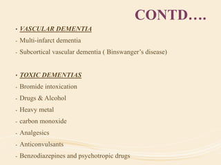CONTD….
• VASCULAR DEMENTIA
- Multi-infarct dementia
- Subcortical vascular dementia ( Binswanger’s disease)
• TOXIC DEMENTIAS
- Bromide intoxication
- Drugs & Alcohol
- Heavy metal
- carbon monoxide
- Analgesics
- Anticonvulsants
- Benzodiazepines and psychotropic drugs
 