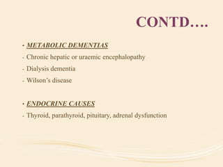 CONTD….
• METABOLIC DEMENTIAS
- Chronic hepatic or uraemic encephalopathy
- Dialysis dementia
- Wilson’s disease
• ENDOCRINE CAUSES
- Thyroid, parathyroid, pituitary, adrenal dysfunction
 