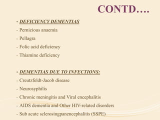 CONTD….
• DEFICIENCY DEMENTIAS
- Pernicious anaemia
- Pellagra
- Folic acid deficiency
- Thiamine deficiency
• DEMENTIAS DUE TO INFECTIONS:
- Creutzfeldt-Jacob disease
- Neurosyphilis
- Chronic meningitis and Viral encephalitis
- AIDS dementia and Other HIV-related disorders
- Sub acute sclerosingpanencephalitis (SSPE)
 