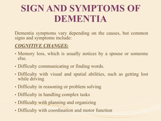SIGN AND SYMPTOMS OF
DEMENTIA
Dementia symptoms vary depending on the causes, but common
signs and symptoms include:
COGNITIVE CHANGES:
• Memory loss, which is usually notices by a spouse or someone
else.
• Difficulty communicating or finding words.
• Difficulty with visual and spatial abilities, such as getting lost
while driving
• Difficulty in reasoning or problem solving
• Difficulty in handling complex tasks
• Difficulty with planning and organizing
• Difficulty with coordination and motor function
 