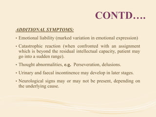 CONTD….
ADDITIONAL SYMPTOMS:
• Emotional liability (marked variation in emotional expression)
• Catastrophic reaction (when confronted with an assignment
which is beyond the residual intellectual capacity, patient may
go into a sudden range).
• Thought abnormalities, e.g. Perseveration, delusions.
• Urinary and faecal incontinence may develop in later stages.
• Neurological signs may or may not be present, depending on
the underlying cause.
 