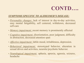 CONTD….
SYMPTOMS SPECIFIC TO ALZHEIMER’S DISEASE:
• Personality changes: lack of interest in day-to-day activities,
easy mental fatigability, self centered, withdrawn, decreased
self-care
• Memory impairment: recent memory is prominently affected
• Cognitive impairment: disorientation, poor judgment, difficulty
in abstraction, decreased attention span
• Affective impairment: labile mood, irritableness, depression.
• Behavioral impairment: stereotyped behavior, alteration in
sexual drives and activities, neurotic/psychotic behavior.
• Neurological impairment: aphasia, apraxia, agnosia, seizures,
headache
 