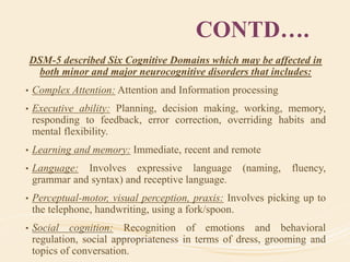 CONTD….
DSM-5 described Six Cognitive Domains which may be affected in
both minor and major neurocognitive disorders that includes:
• Complex Attention: Attention and Information processing
• Executive ability: Planning, decision making, working, memory,
responding to feedback, error correction, overriding habits and
mental flexibility.
• Learning and memory: Immediate, recent and remote
• Language: Involves expressive language (naming, fluency,
grammar and syntax) and receptive language.
• Perceptual-motor, visual perception, praxis: Involves picking up to
the telephone, handwriting, using a fork/spoon.
• Social cognition: Recognition of emotions and behavioral
regulation, social appropriateness in terms of dress, grooming and
topics of conversation.
 